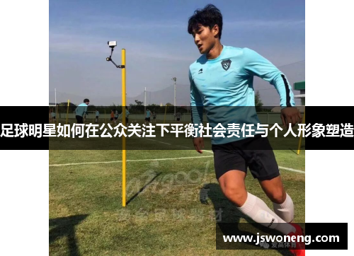 足球明星如何在公众关注下平衡社会责任与个人形象塑造